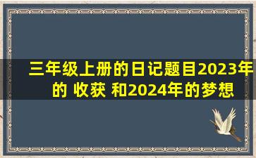 三年级上册的日记题目2023年 的 收获 和2024年的梦想